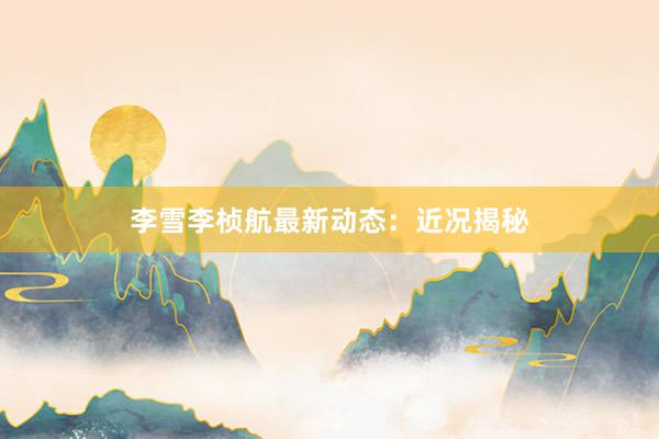 李雪李桢航最新动态：近况揭秘